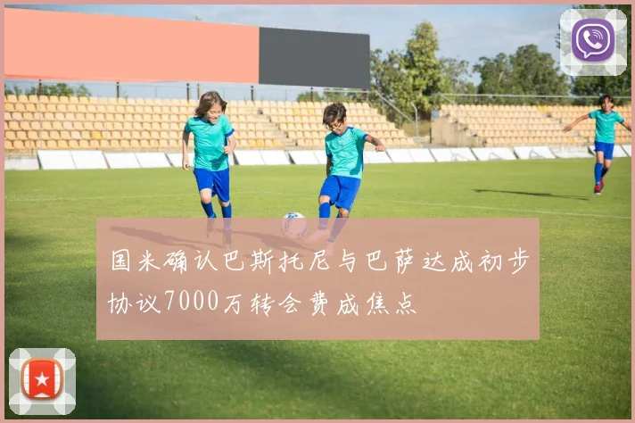 国米确认巴斯托尼与巴萨达成初步协议7000万转会费成焦点