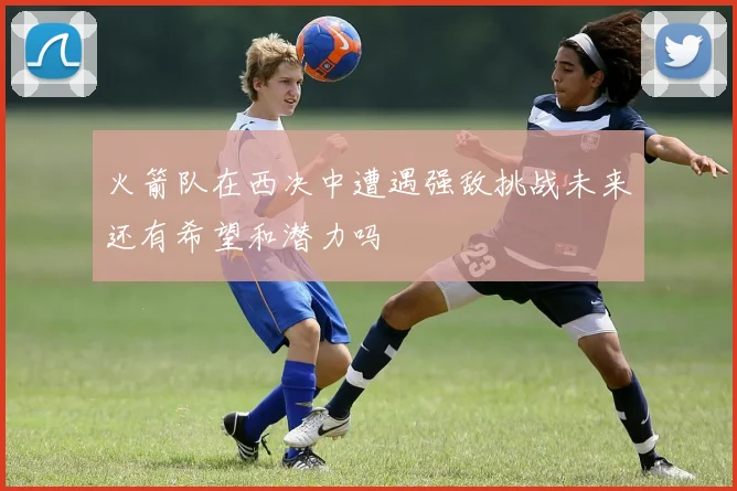 火箭队在西决中遭遇强敌挑战未来还有希望和潜力吗