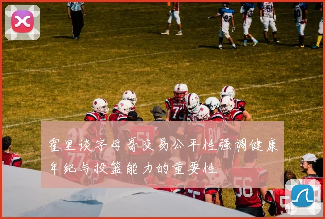 霍里谈字母哥交易公平性强调健康年纪与投篮能力的重要性