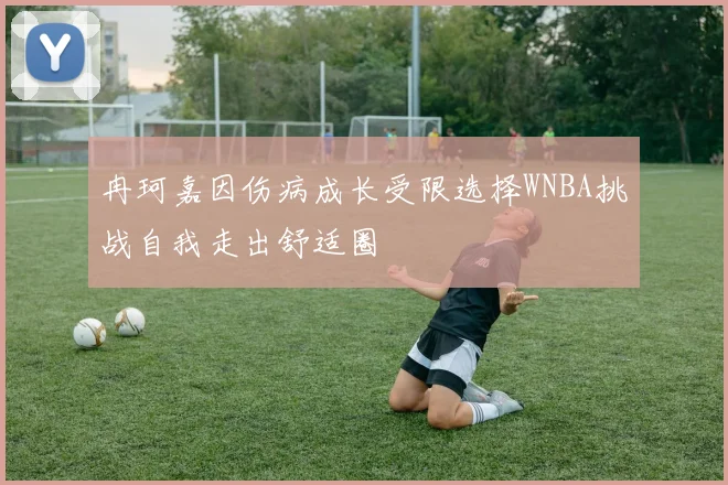 冉珂嘉因伤病成长受限选择WNBA挑战自我走出舒适圈