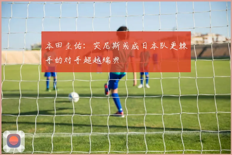 本田圭佑：突尼斯或成日本队更棘手的对手超越瑞典