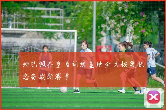 姆巴佩在皇马训练基地全力恢复状态备战新赛季