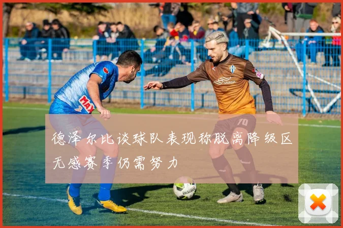 德泽尔比谈球队表现称脱离降级区无感赛季仍需努力