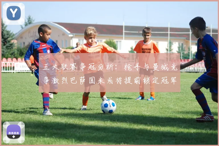 五大联赛争冠分析：枪手与曼城竞争激烈巴萨国米或将提前锁定冠军