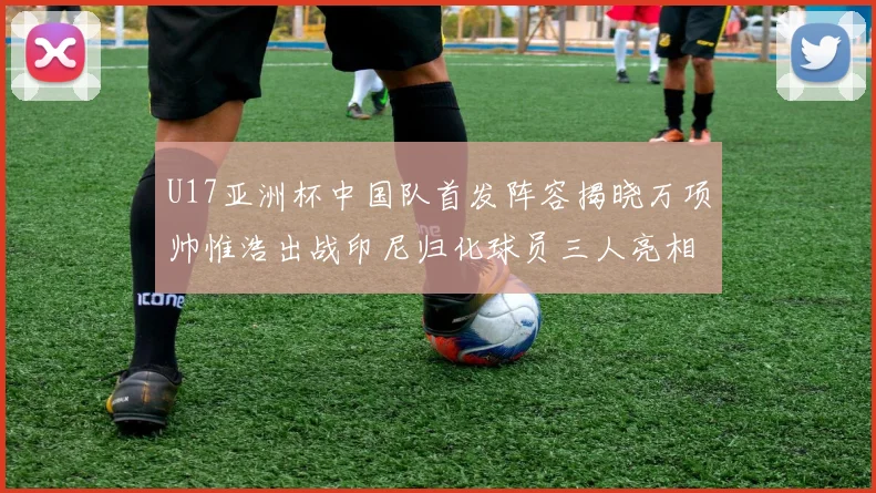 U17亚洲杯中国队首发阵容揭晓万项帅惟浩出战印尼归化球员三人亮相