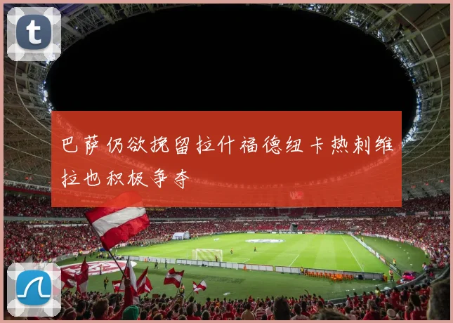 巴萨仍欲挽留拉什福德纽卡热刺维拉也积极争夺