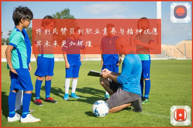 许利民赞贝利职业素养与精神祝愿其未来更加辉煌