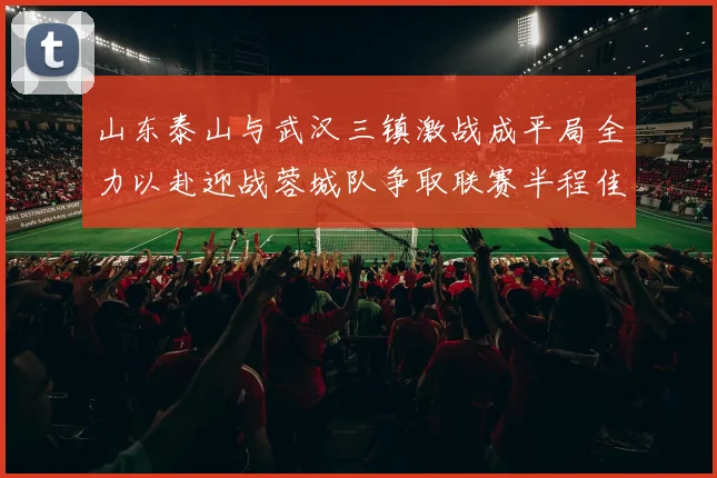 山东泰山与武汉三镇激战成平局全力以赴迎战蓉城队争取联赛半程佳绩