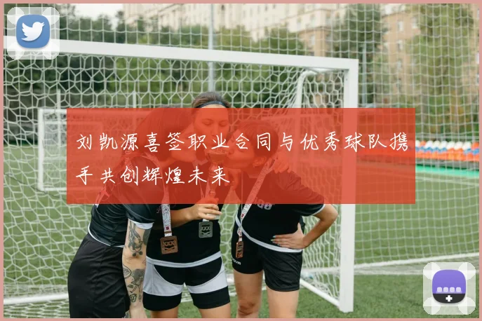 刘凯源喜签职业合同与优秀球队携手共创辉煌未来